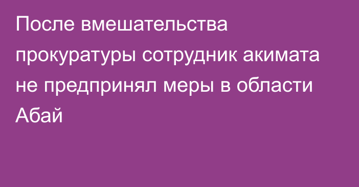 После вмешательства прокуратуры сотрудник акимата не предпринял меры в области Абай