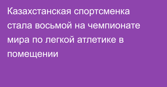 Казахстанская спортсменка стала восьмой на чемпионате мира по легкой атлетике в помещении