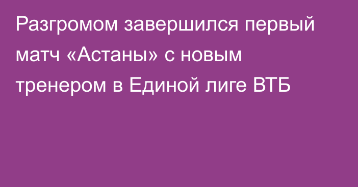 Разгромом завершился первый матч «Астаны» с новым тренером в Единой лиге ВТБ