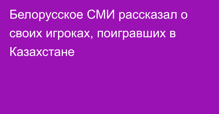 Белорусское СМИ рассказал о своих игроках, поигравших в Казахстане