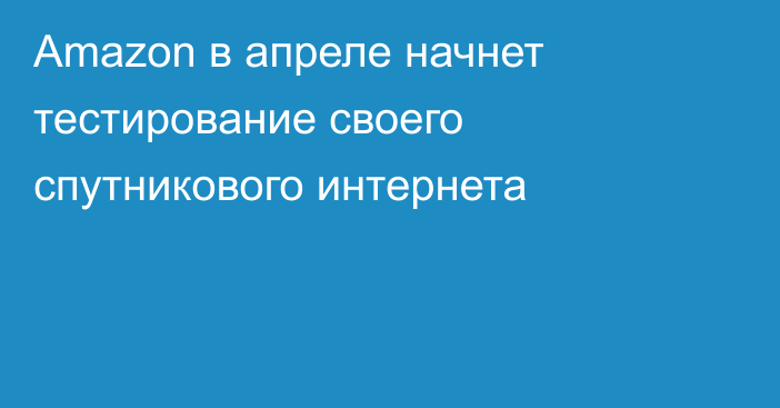 Amazon в апреле начнет тестирование своего спутникового интернета