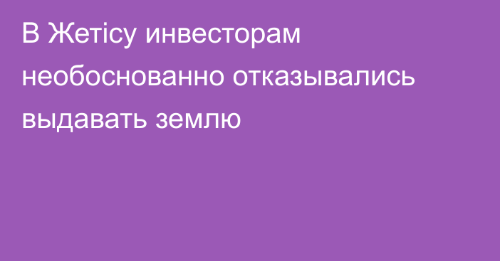 В Жетісу инвесторам необоснованно отказывались выдавать землю