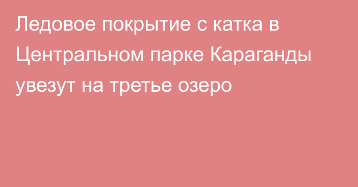 Ледовое покрытие с катка в Центральном парке Караганды увезут на третье озеро