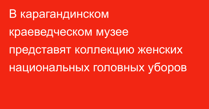 В карагандинском краеведческом музее представят коллекцию женских национальных головных уборов