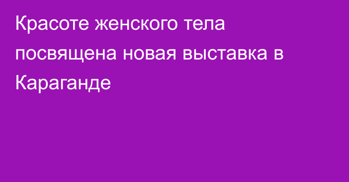 Красоте женского тела посвящена новая выставка в Караганде