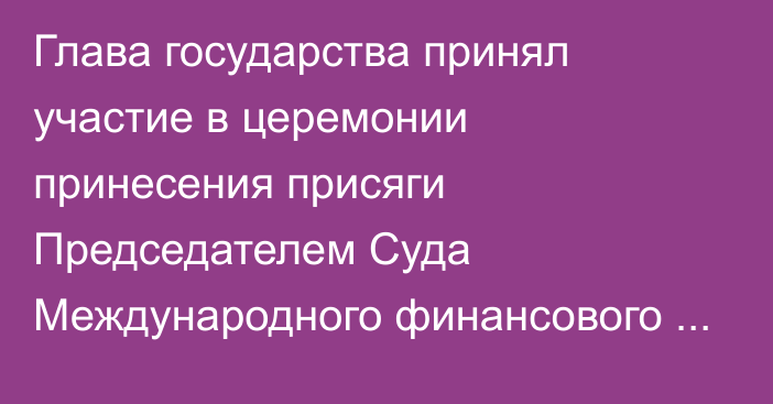 Глава государства принял участие в церемонии принесения присяги Председателем Суда Международного финансового центра «Астана»