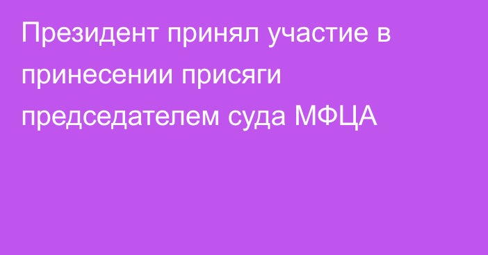 Президент принял участие в принесении присяги председателем суда МФЦА