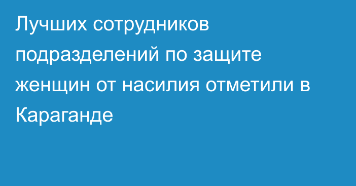 Лучших сотрудников подразделений по защите женщин от насилия отметили в Караганде