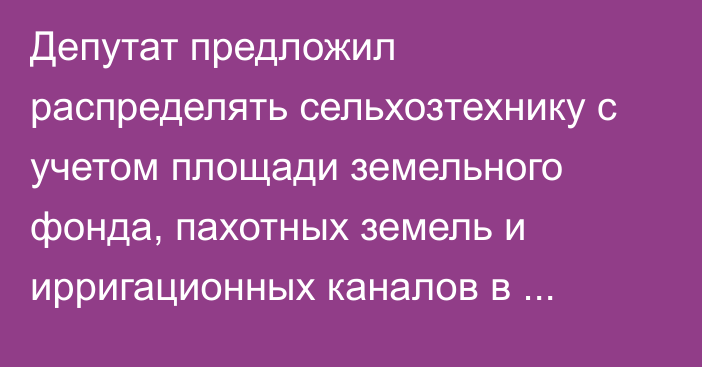 Депутат предложил распределять сельхозтехнику с учетом площади земельного фонда, пахотных земель и ирригационных каналов в областях