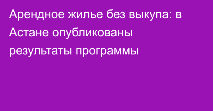 Арендное жилье без выкупа: в Астане опубликованы результаты программы