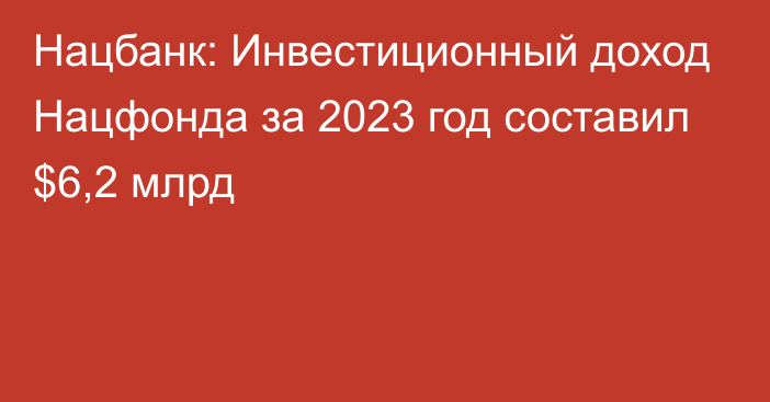 Нацбанк: Инвестиционный доход Нацфонда за 2023 год составил $6,2 млрд