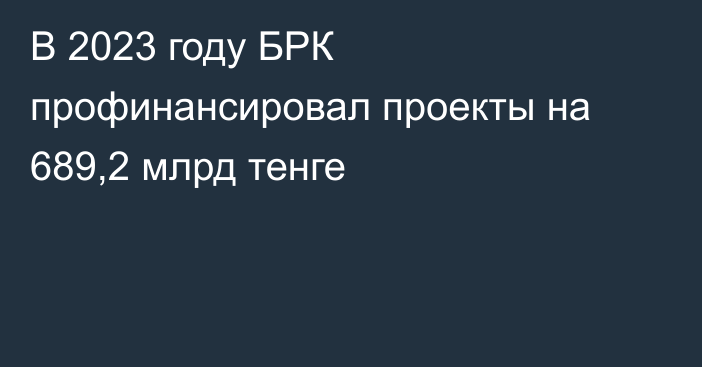 В 2023 году БРК профинансировал проекты на 689,2 млрд тенге