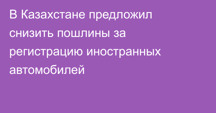 В Казахстане предложил снизить пошлины за регистрацию иностранных автомобилей