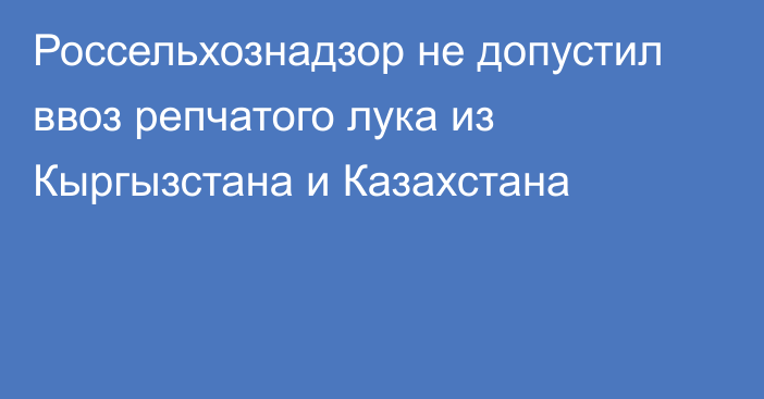 Россельхознадзор не допустил ввоз репчатого лука из Кыргызстана и Казахстана