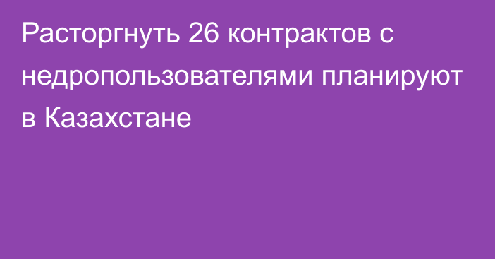 Расторгнуть 26 контрактов с недропользователями планируют в Казахстане