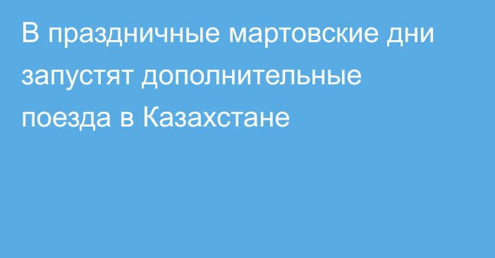 В праздничные мартовские дни запустят дополнительные поезда в Казахстане