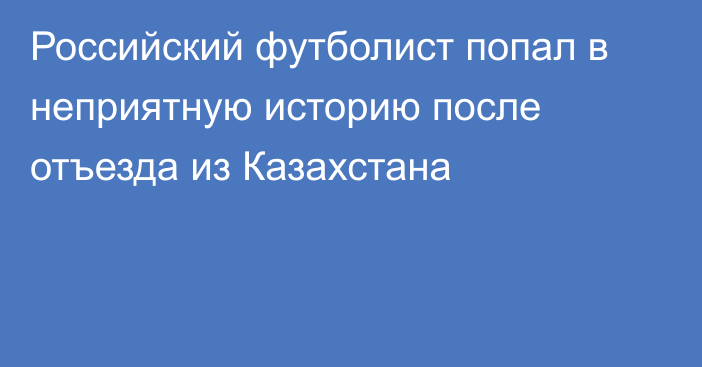 Российский футболист попал в неприятную историю после отъезда из Казахстана