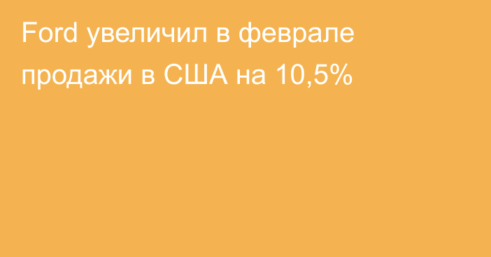 Ford увеличил в феврале продажи в США на 10,5%