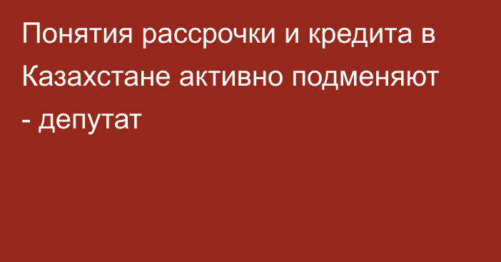 Понятия рассрочки и кредита в Казахстане активно подменяют - депутат