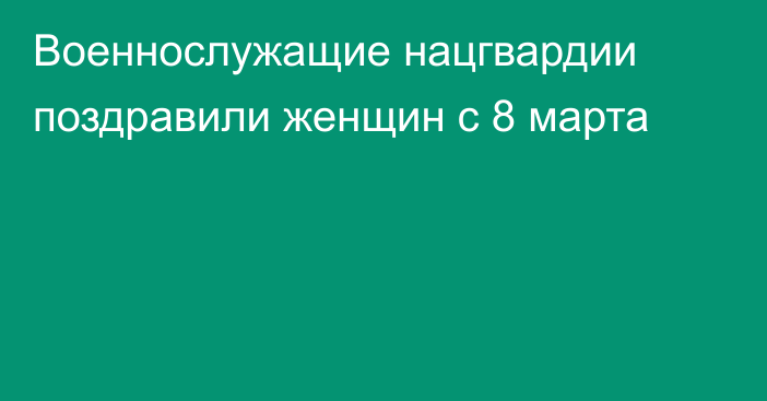 Военнослужащие нацгвардии поздравили женщин с 8 марта