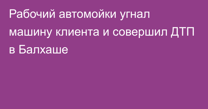 Рабочий автомойки угнал машину клиента и совершил ДТП в Балхаше