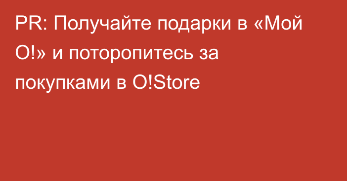 PR: Получайте подарки в «Мой О!» и поторопитесь за покупками в O!Store