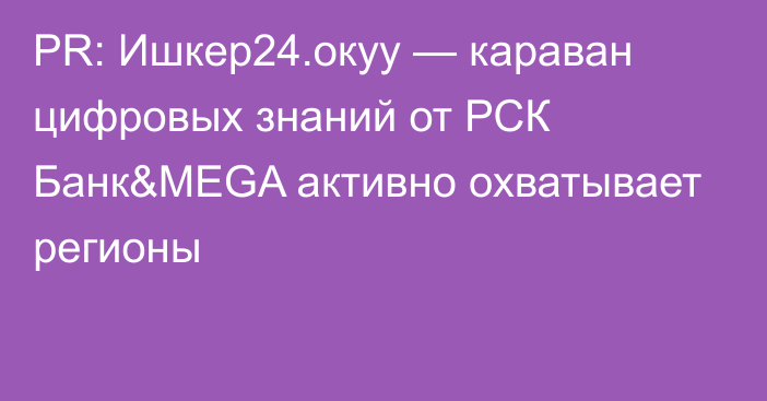 PR: Ишкер24.окуу — караван цифровых знаний от РСК Банк&MEGA активно охватывает регионы