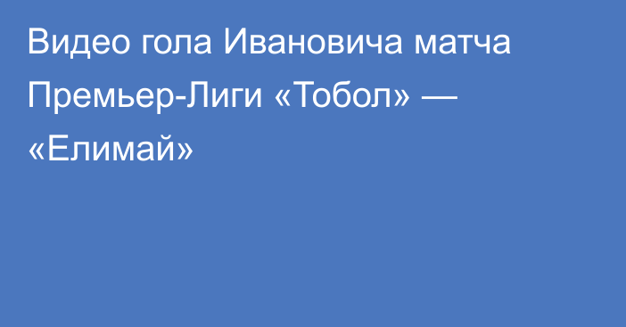 Видео гола Ивановича матча Премьер-Лиги «Тобол» — «Елимай»