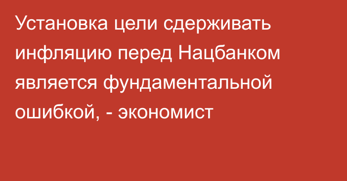 Установка цели сдерживать инфляцию перед Нацбанком является фундаментальной ошибкой, - экономист