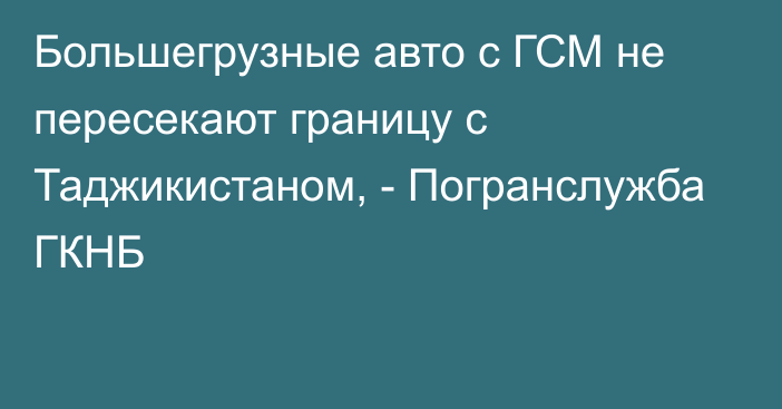 Большегрузные авто с ГСМ не пересекают границу с Таджикистаном, - Погранслужба ГКНБ