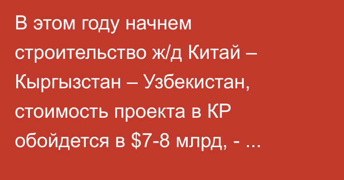 В этом году начнем строительство ж/д Китай – Кыргызстан – Узбекистан, стоимость проекта в КР обойдется в $7-8 млрд, - Акылбек  Жапаров