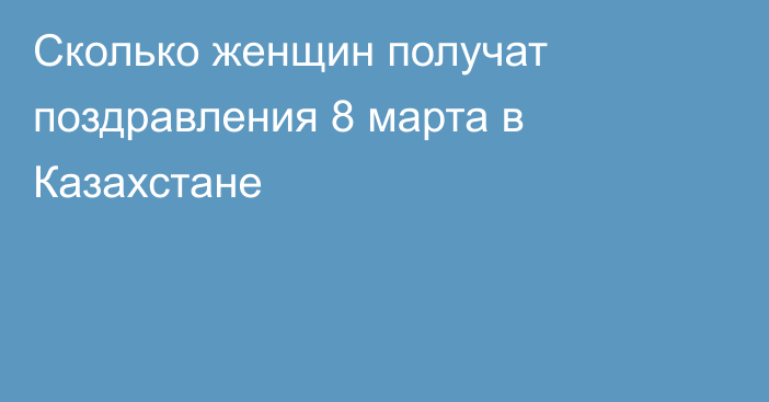 Сколько женщин получат поздравления 8 марта в Казахстане