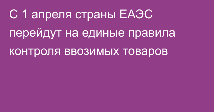 С 1 апреля страны ЕАЭС перейдут на единые правила контроля ввозимых товаров