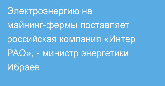 Электроэнергию на майнинг-фермы поставляет российская компания «Интер РАО», - министр энергетики Ибраев