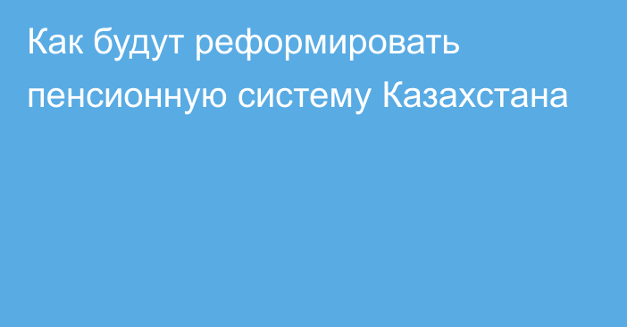 Как будут реформировать пенсионную систему Казахстана