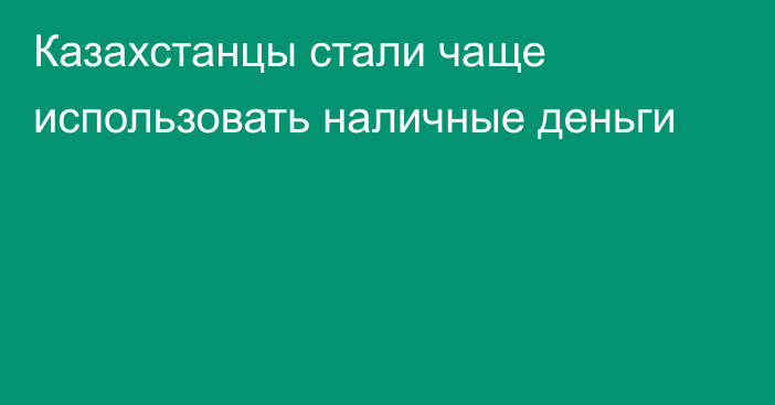 Казахстанцы стали чаще использовать наличные деньги