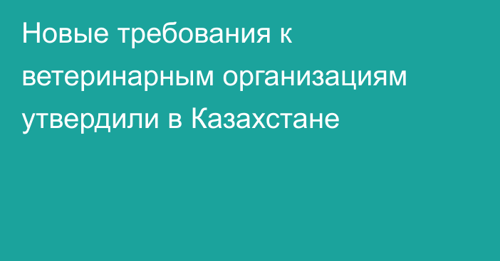 Новые требования к ветеринарным организациям утвердили в Казахстане