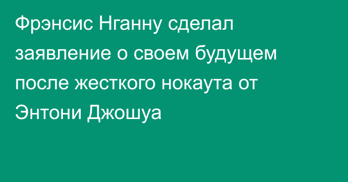 Фрэнсис Нганну сделал заявление о своем будущем после жесткого нокаута от Энтони Джошуа