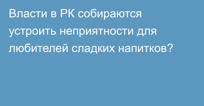 Власти в РК собираются устроить неприятности для любителей сладких напитков?