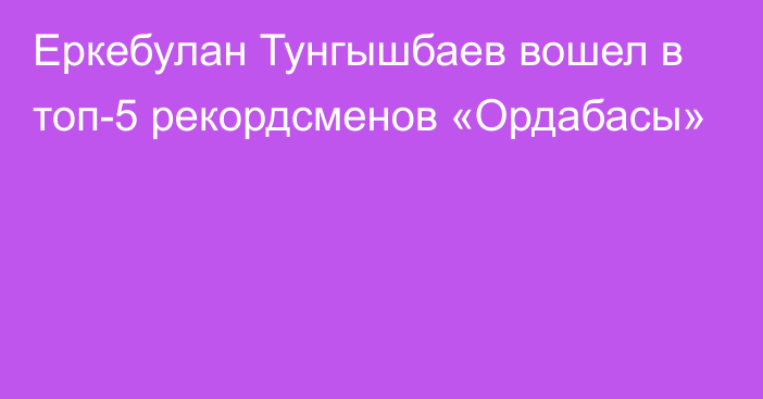 Еркебулан Тунгышбаев вошел в топ-5 рекордсменов «Ордабасы»