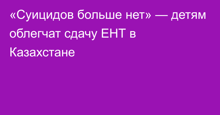 «Суицидов больше нет» — детям облегчат сдачу ЕНТ в Казахстане