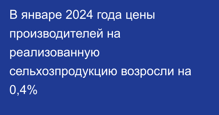 В январе 2024 года цены производителей на реализованную сельхозпродукцию возросли на 0,4%