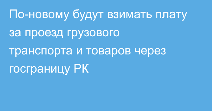 По-новому будут взимать плату за проезд грузового транспорта и товаров через госграницу РК