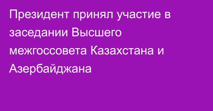 Президент принял участие в заседании Высшего межгоссовета Казахстана и Азербайджана