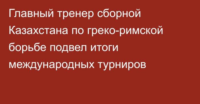 Главный тренер сборной Казахстана по греко-римской борьбе подвел итоги международных турниров