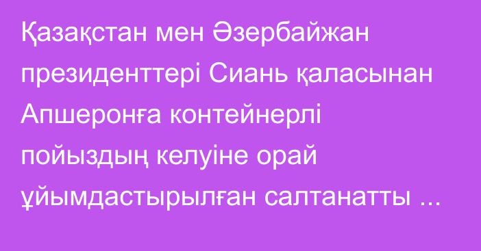 Қазақстан мен Әзербайжан президенттері Сиань қаласынан Апшеронға контейнерлі пойыздың келуіне орай ұйымдастырылған салтанатты шараға қатысты