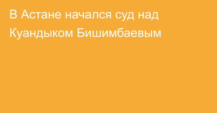 В Астане начался суд над Куандыком Бишимбаевым