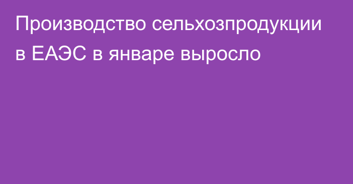 Производство сельхозпродукции в ЕАЭС в январе выросло