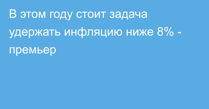 В этом году стоит задача удержать инфляцию ниже 8% - премьер