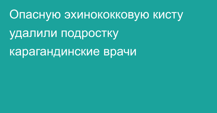 Опасную эхинококковую кисту удалили подростку карагандинские врачи